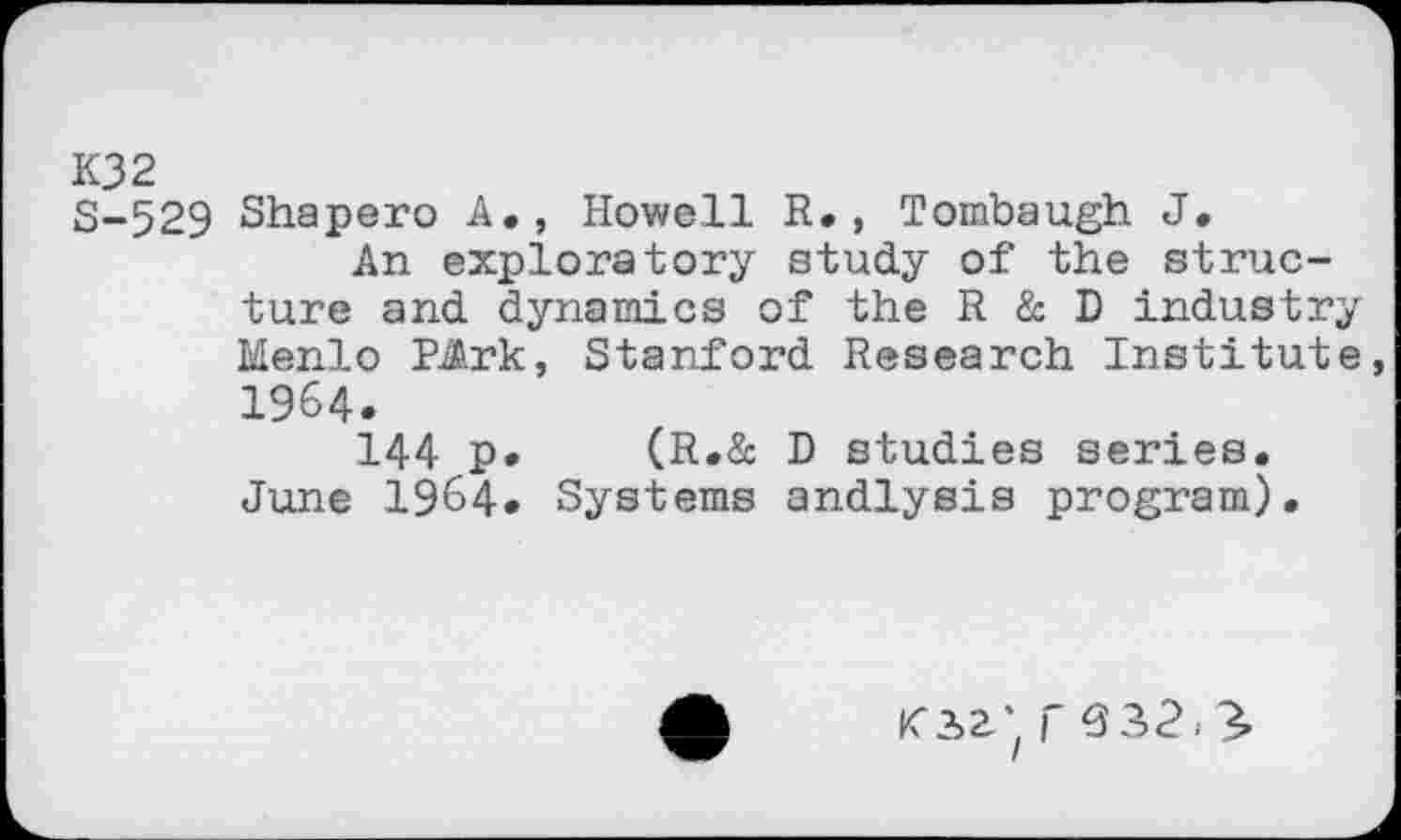 ﻿K32
S-529 Shapero A., Howell R., Tombaugh J.
An exploratory study of the structure and dynamics of the R & D industry Menlo PArk, Stanford Research Institute, 1964.
144 p. (R.& D studies series. June 1964. Systems andlysis program).
Kia', r